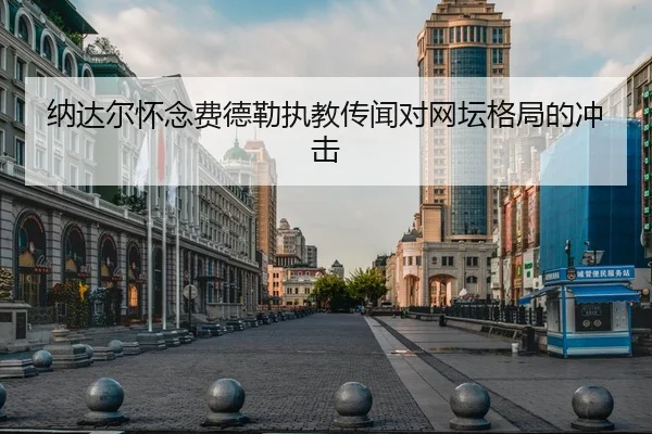 纳达尔怀念费德勒执教传闻对网坛格局的冲击